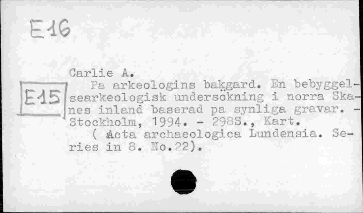 ﻿E-iG
Carlie A.
ÎPa arkeologins bakgard. En bebyggel-searkeologisk undersokning і norra Ska nés inland baserad pa synliga gravar. Stockholm, 1994. - 298S., Kart.
( Acta archaeologica Lundensia. Series in 8. No.22).